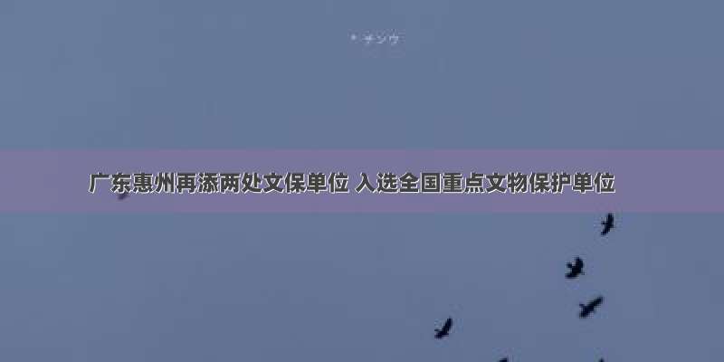 广东惠州再添两处文保单位 入选全国重点文物保护单位