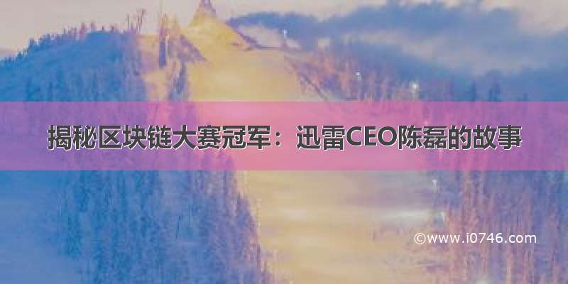 揭秘区块链大赛冠军：迅雷CEO陈磊的故事