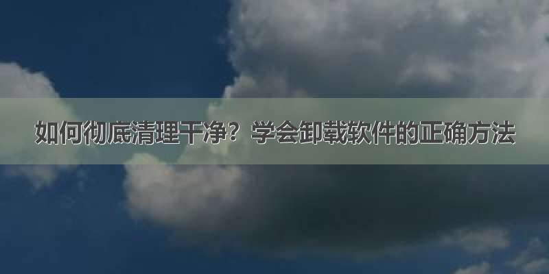 如何彻底清理干净？学会卸载软件的正确方法