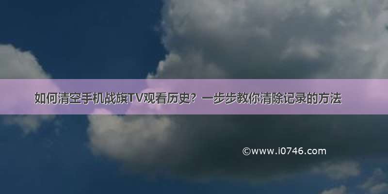 如何清空手机战旗TV观看历史？一步步教你清除记录的方法