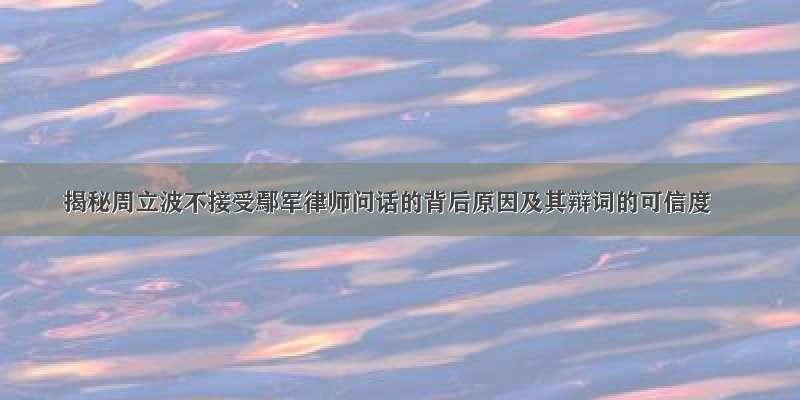 揭秘周立波不接受鄢军律师问话的背后原因及其辩词的可信度