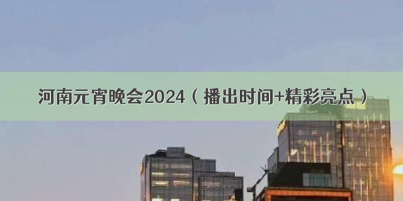 河南元宵晚会2024（播出时间+精彩亮点）