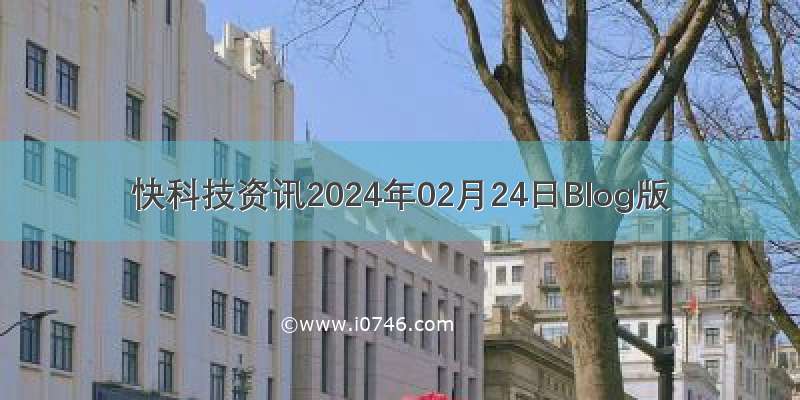 快科技资讯2024年02月24日Blog版