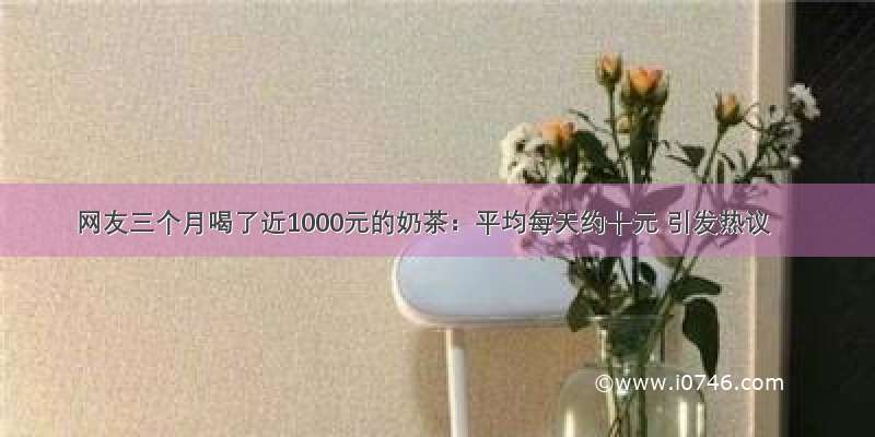 网友三个月喝了近1000元的奶茶：平均每天约十元 引发热议