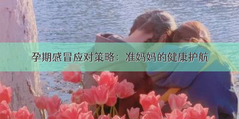 孕期感冒应对策略：准妈妈的健康护航