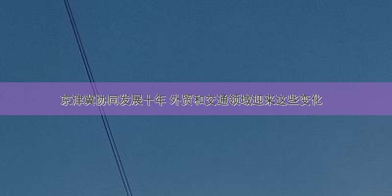 京津冀协同发展十年 外贸和交通领域迎来这些变化