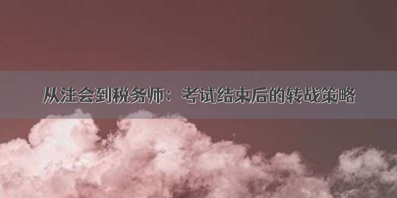 从注会到税务师：考试结束后的转战策略