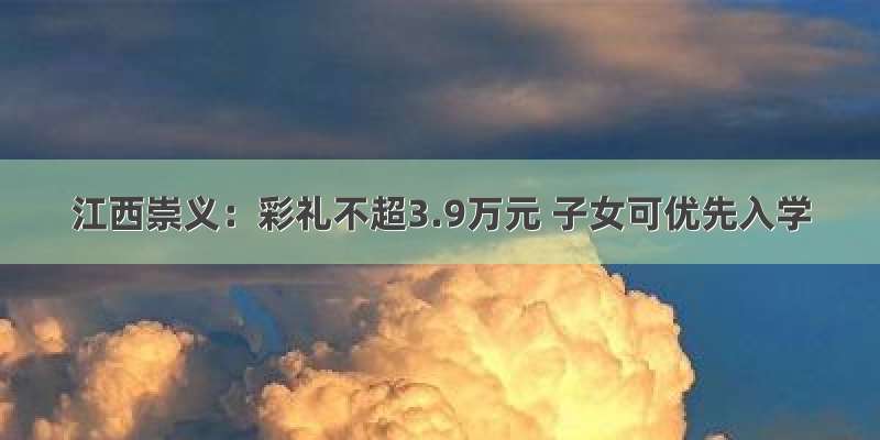 江西崇义：彩礼不超3.9万元 子女可优先入学