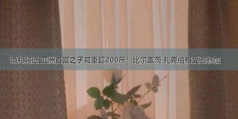 婚礼将近 亚洲首富之子减重超200斤！比尔盖茨 扎克伯格受邀参加