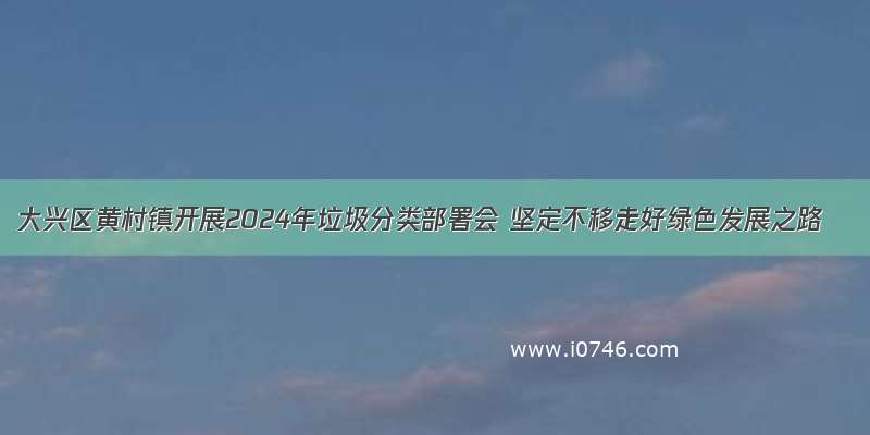 大兴区黄村镇开展2024年垃圾分类部署会 坚定不移走好绿色发展之路