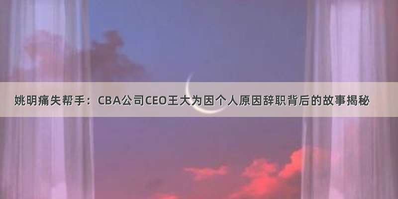 姚明痛失帮手：CBA公司CEO王大为因个人原因辞职背后的故事揭秘