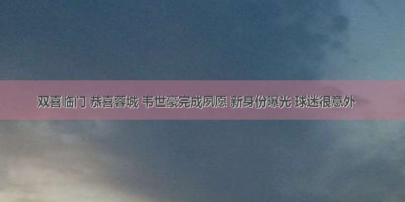 双喜临门 恭喜蓉城 韦世豪完成夙愿 新身份曝光 球迷很意外