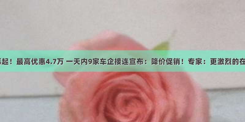 价格战再起！最高优惠4.7万 一天内9家车企接连宣布：降价促销！专家：更激烈的在后头