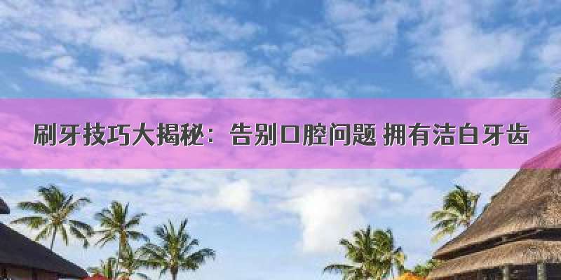 刷牙技巧大揭秘：告别口腔问题 拥有洁白牙齿