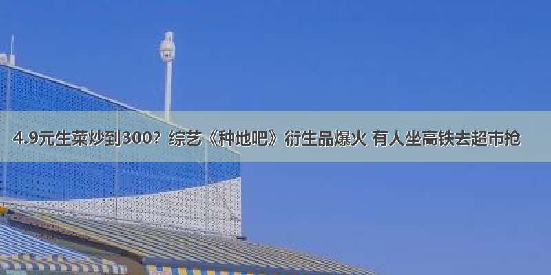 4.9元生菜炒到300？综艺《种地吧》衍生品爆火 有人坐高铁去超市抢