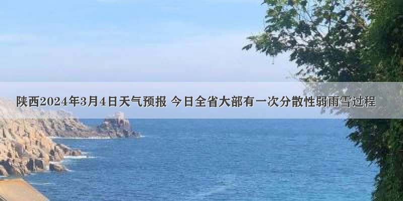 陕西2024年3月4日天气预报 今日全省大部有一次分散性弱雨雪过程