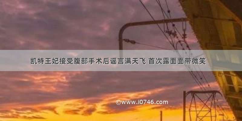 凯特王妃接受腹部手术后谣言满天飞 首次露面面带微笑