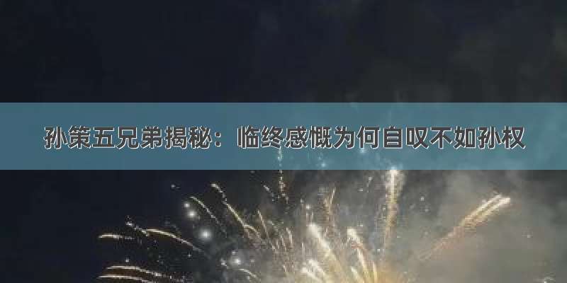 孙策五兄弟揭秘：临终感慨为何自叹不如孙权