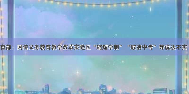 教育部：网传义务教育教学改革实验区“缩短学制”“取消中考”等说法不实