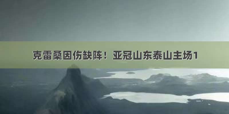 克雷桑因伤缺阵！亚冠山东泰山主场1