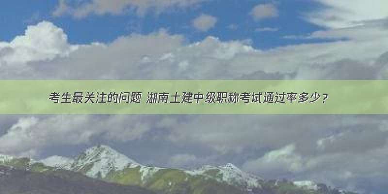 考生最关注的问题 湖南土建中级职称考试通过率多少？