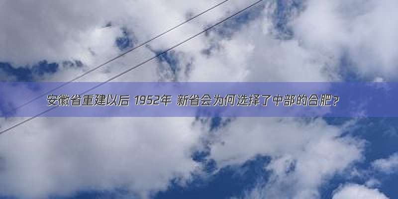 安徽省重建以后 1952年 新省会为何选择了中部的合肥？