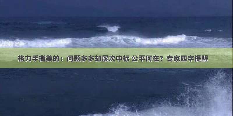 格力手撕美的：问题多多却屡次中标 公平何在？专家四字提醒