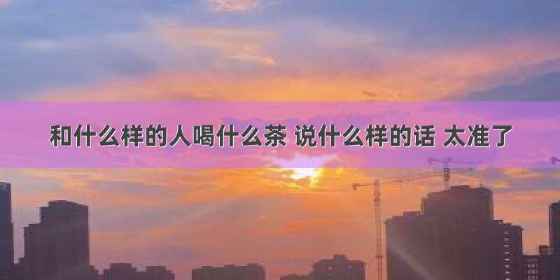 和什么样的人喝什么茶 说什么样的话 太准了