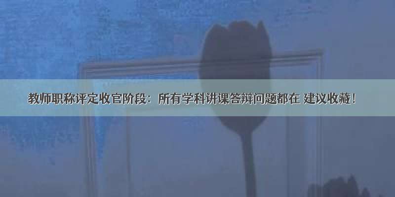 教师职称评定收官阶段：所有学科讲课答辩问题都在 建议收藏！