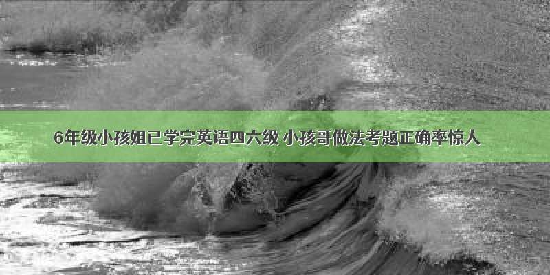 6年级小孩姐已学完英语四六级 小孩哥做法考题正确率惊人