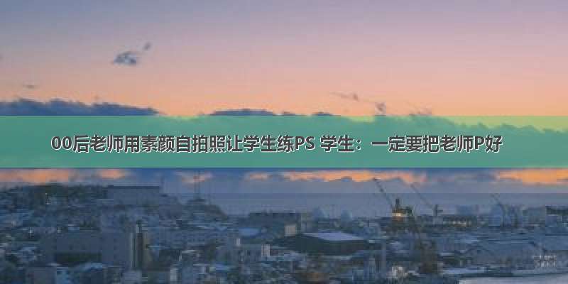 00后老师用素颜自拍照让学生练PS 学生：一定要把老师P好