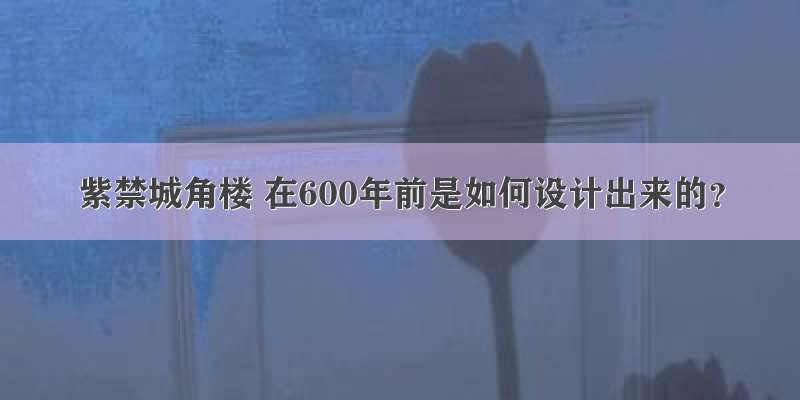 紫禁城角楼 在600年前是如何设计出来的？