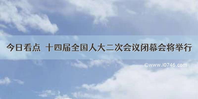 今日看点｜十四届全国人大二次会议闭幕会将举行