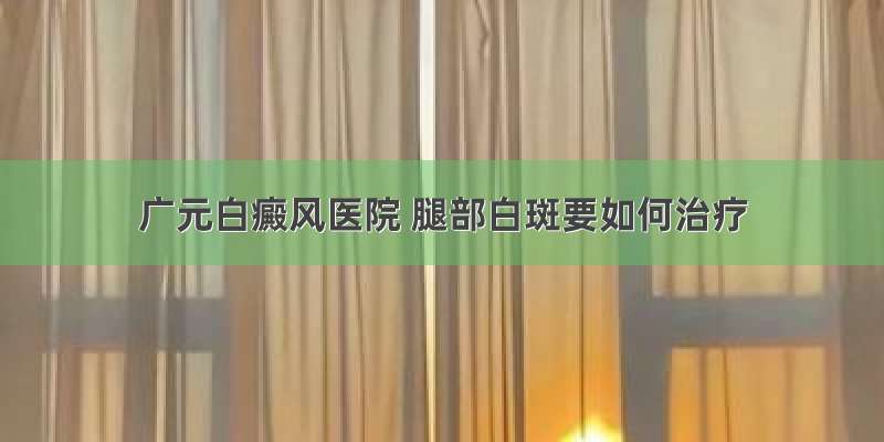 广元白癜风医院 腿部白斑要如何治疗