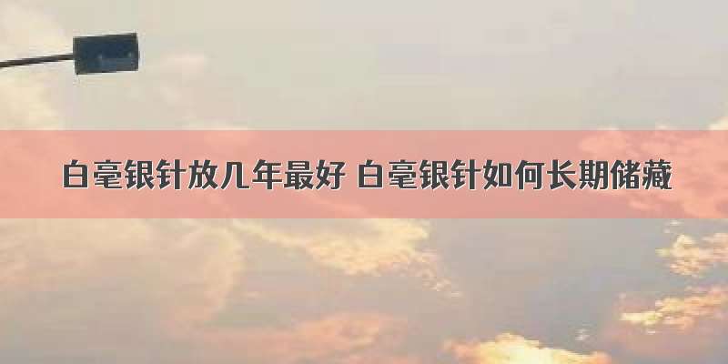 白毫银针放几年最好 白毫银针如何长期储藏