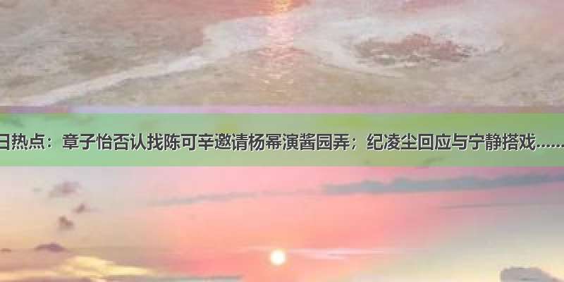 今日热点：章子怡否认找陈可辛邀请杨幂演酱园弄；纪凌尘回应与宁静搭戏......