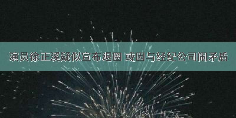 演员徐正溪疑似宣布退圈 或因与经纪公司闹矛盾