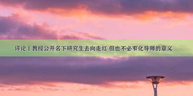 评论丨教授公开名下研究生去向走红 但也不必窄化导师的意义