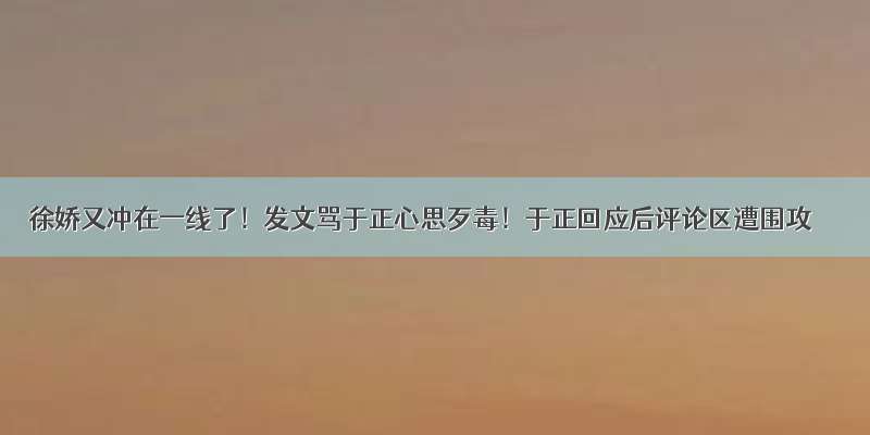 徐娇又冲在一线了！发文骂于正心思歹毒！于正回应后评论区遭围攻