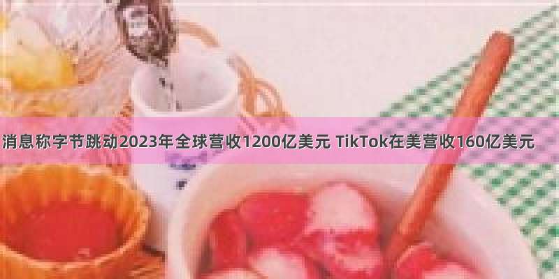 消息称字节跳动2023年全球营收1200亿美元 TikTok在美营收160亿美元