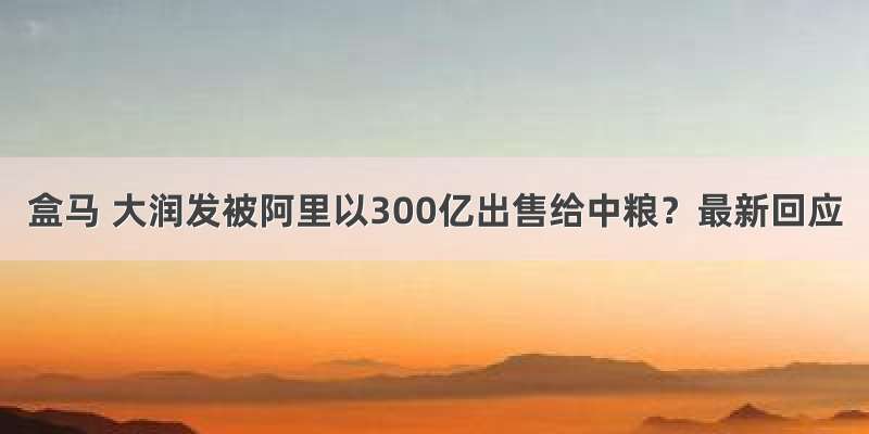 盒马 大润发被阿里以300亿出售给中粮？最新回应