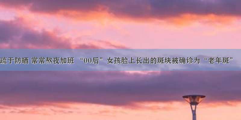 疏于防晒 常常熬夜加班 “00后”女孩脸上长出的斑块被确诊为“老年斑”