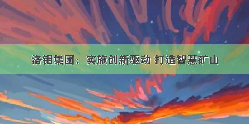 洛钼集团：实施创新驱动 打造智慧矿山