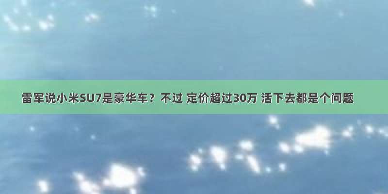 雷军说小米SU7是豪华车？不过 定价超过30万 活下去都是个问题