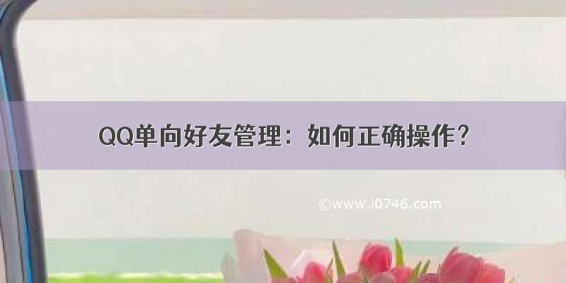 QQ单向好友管理：如何正确操作？