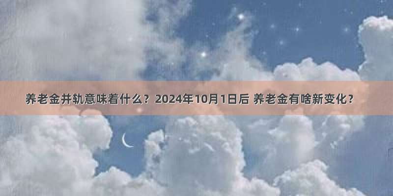 养老金并轨意味着什么？2024年10月1日后 养老金有啥新变化？