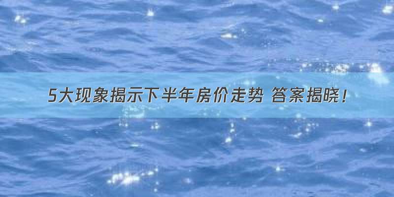 5大现象揭示下半年房价走势 答案揭晓！