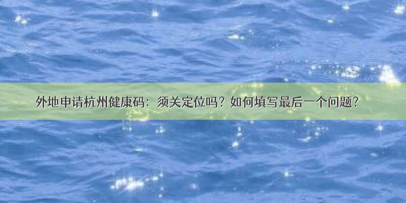 外地申请杭州健康码：须关定位吗？如何填写最后一个问题？