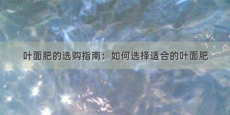 叶面肥的选购指南：如何选择适合的叶面肥