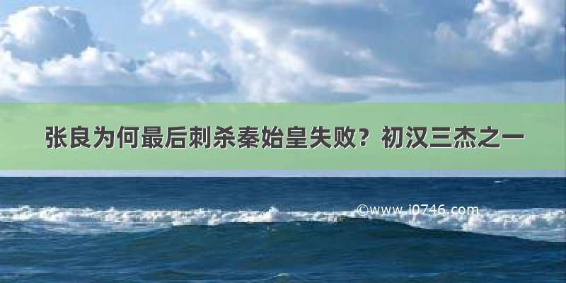 张良为何最后刺杀秦始皇失败？初汉三杰之一